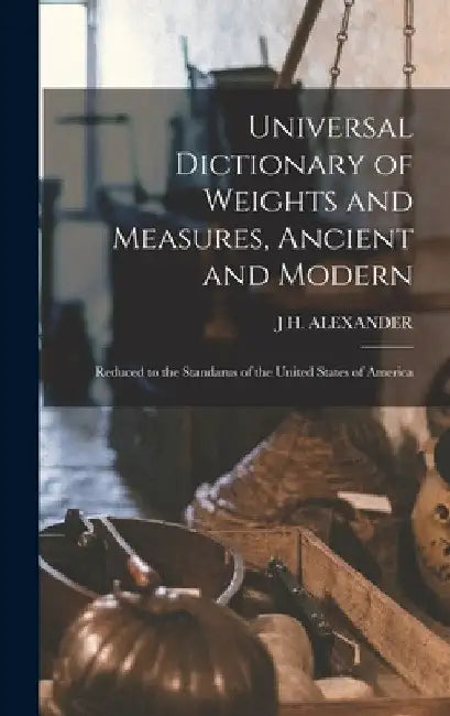 Universal Dictionary of Weights and Measures, Ancient and Modern; Reduced to the Standarus of the United States of America by J. H. Alexander