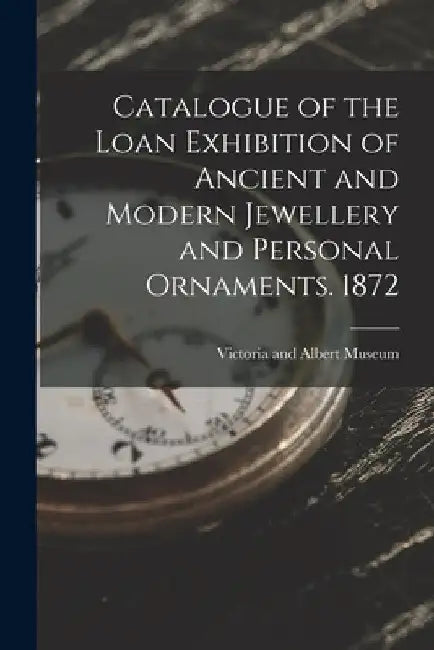 Catalogue of the Loan Exhibition of Ancient and Modern Jewellery and Personal Ornaments. 1872 by Victoria and Albert Museum