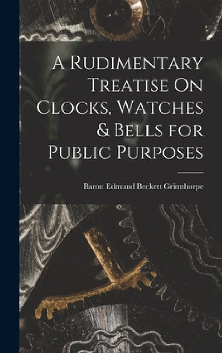 A Rudimentary Treatise On Clocks, Watches & Bells for Public Purposes by Baron Edmund Beckett Grimthorpe