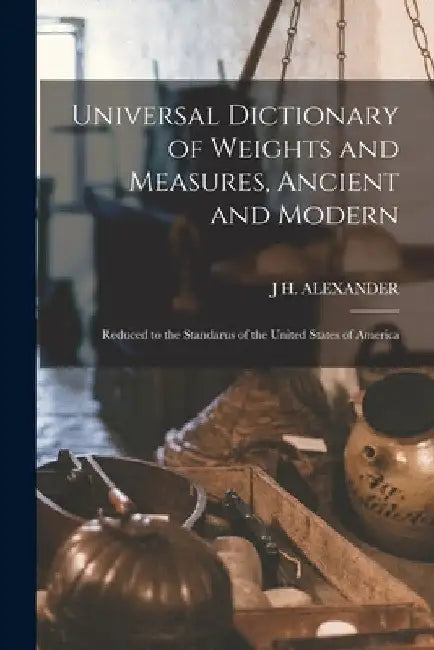 Universal Dictionary of Weights and Measures, Ancient and Modern; Reduced to the Standarus of the United States of America by J. H. Alexander