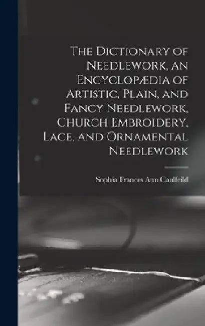 The Dictionary of Needlework, an Encyclopædia of Artistic, Plain, and Fancy Needlework, Church Embroidery, Lace, and Ornamental Needlework by Sophia Frances Ann Caulfeild
