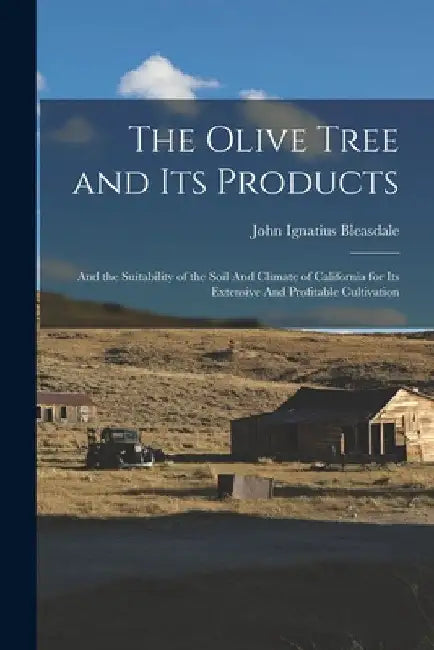The Olive Tree and its Products: And the Suitability of the Soil And Climate of California for its Extensive And Profitable Cultivation by John Ignatius Bleasdale