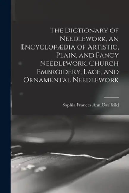 The Dictionary of Needlework, an Encyclopædia of Artistic, Plain, and Fancy Needlework, Church Embroidery, Lace, and Ornamental Needlework by Sophia Frances Ann Caulfeild