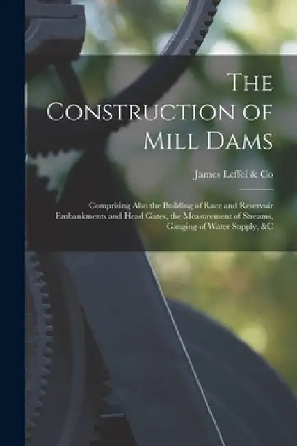 The Construction of Mill Dams; Comprising Also the Building of Race and Reservoir Embankments and Head Gates, the Measurement of Streams, Gauging of W by James Leffel &. Co