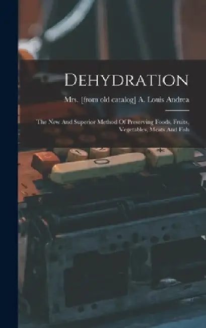 Dehydration; The New And Superior Method Of Preserving Foods, Fruits, Vegetables, Meats And Fish by A. Louis [From Old Cata Andrea