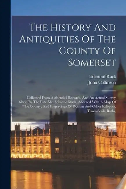 The History And Antiquities Of The County Of Somerset: Collected From Authentick Records, And An Actual Survey Made By The Late Mr. Edmund Rack. Adorn by John Collinson
