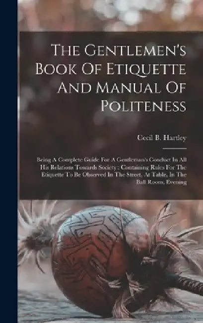 The Gentlemen's Book Of Etiquette And Manual Of Politeness: Being A Complete Guide For A Gentleman's Conduct In All His Relations Towards Society: Con by Cecil B. Hartley