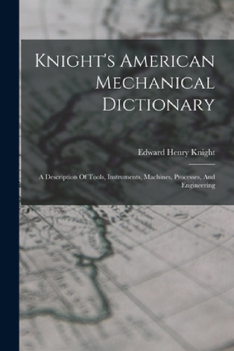 Knight's American Mechanical Dictionary: A Description Of Tools, Instruments, Machines, Processes, And Engineering by Edward Henry Knight