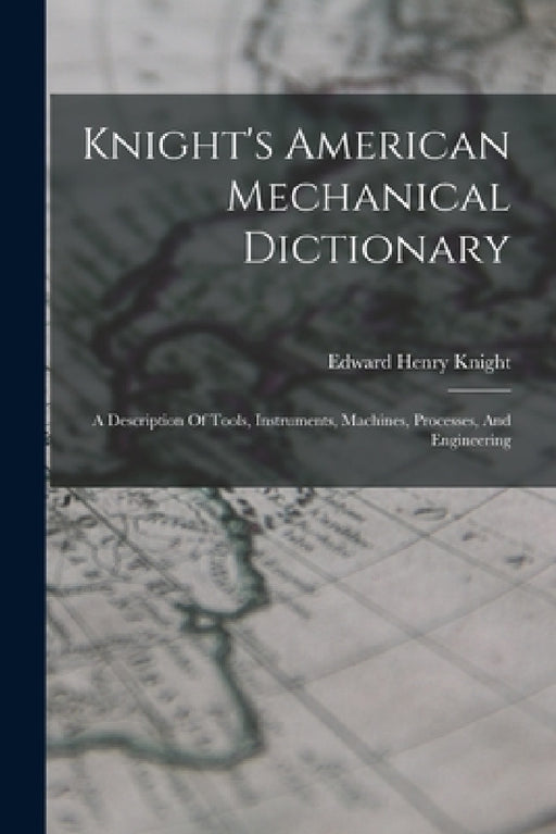 Knight's American Mechanical Dictionary: A Description Of Tools, Instruments, Machines, Processes, And Engineering by Edward Henry Knight