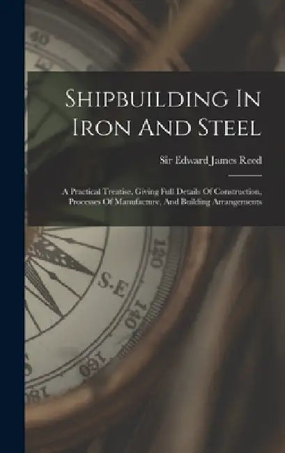 Shipbuilding In Iron And Steel: A Practical Treatise, Giving Full Details Of Construction, Processes Of Manufacture, And Building Arrangements by Sir Edward James Reed