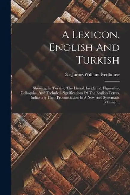A Lexicon, English And Turkish: Shewing, In Turkish, The Literal, Incidental, Figurative, Colloquial, And Technical Significations Of The English Term by Sir James William Redhouse