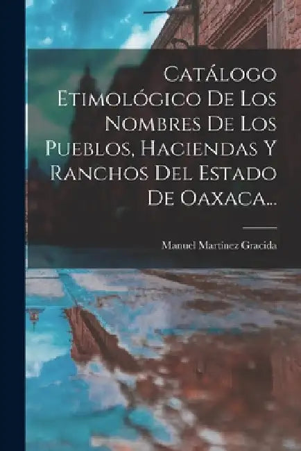 Catálogo Etimológico De Los Nombres De Los Pueblos, Haciendas Y Ranchos Del Estado De Oaxaca... by Manuel Martínez Gracida