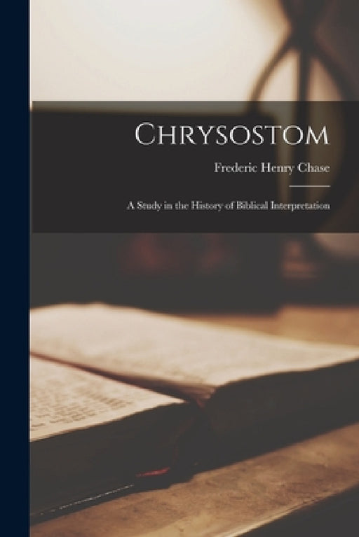 Chrysostom: A Study in the History of Biblical Interpretation by Frederic Henry Chase