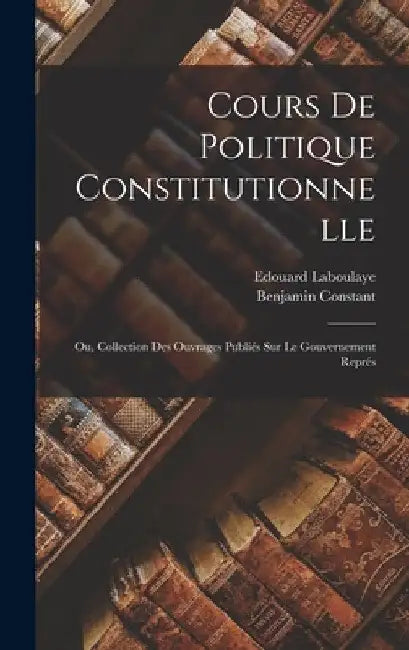 Cours de politique constitutionnelle: Ou, Collection des ouvrages publiés sur le gouvernement représ by Benjamin Constant