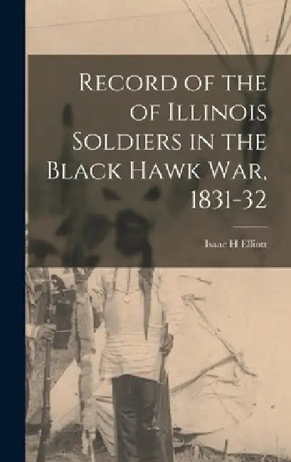 Record of the of Illinois Soldiers in the Black Hawk war, 1831-32 by Isaac H. Elliott