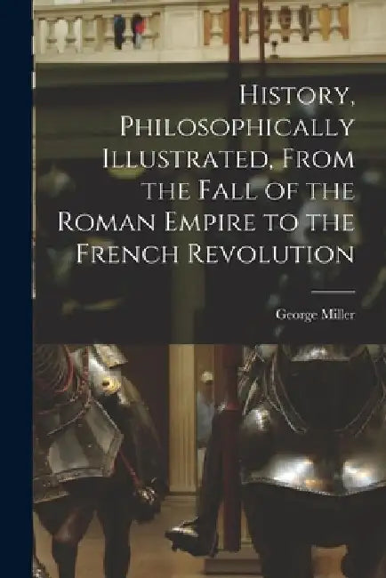 History, Philosophically Illustrated, From the Fall of the Roman Empire to the French Revolution by Miller George