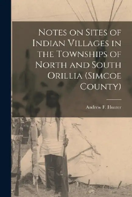 Notes on Sites of Indian Villages in the Townships of North and South Orillia (Simcoe County) by Hunter Andrew F. (Andrew Frederick)