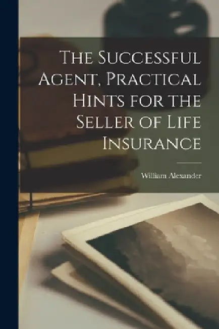 The Successful Agent, Practical Hints for the Seller of Life Insurance by William Alexander