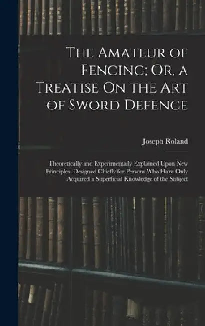 The Amateur of Fencing; Or, a Treatise On the Art of Sword Defence: Theoretically and Experimentally Explained Upon New Principles; Designed Chiefly f by Joseph Roland