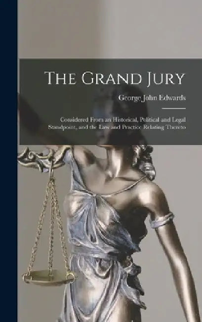 The Grand Jury: Considered From an Historical, Political and Legal Standpoint, and the Law and Practice Relating Thereto by George John Edwards
