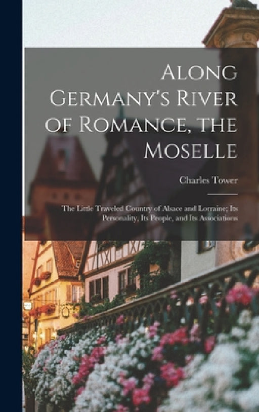 Along Germany's River of Romance, the Moselle: The Little Traveled Country of Alsace and Lorraine; Its Personality, Its People, and Its Associations by Charles Tower