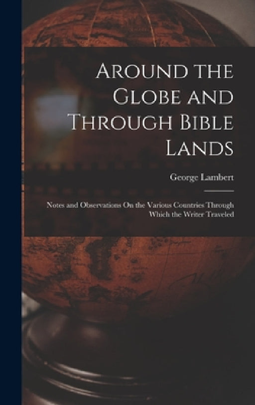 Around the Globe and Through Bible Lands: Notes and Observations On the Various Countries Through Which the Writer Traveled by George Lambert