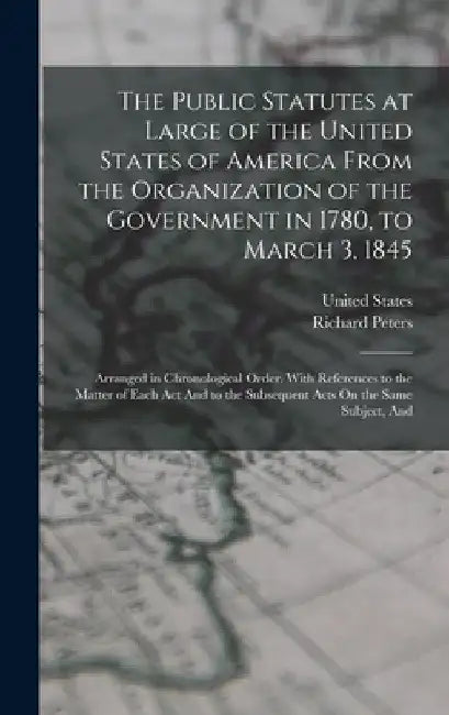 The Public Statutes at Large of the United States of America From the Organization of the Government in 1780, to March 3, 1845: Arranged in Chronologi by Richard Peters