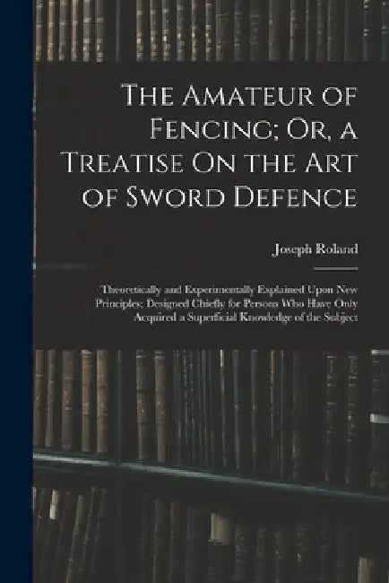 The Amateur of Fencing; Or, a Treatise On the Art of Sword Defence: Theoretically and Experimentally Explained Upon New Principles; Designed Chiefly f by Joseph Roland