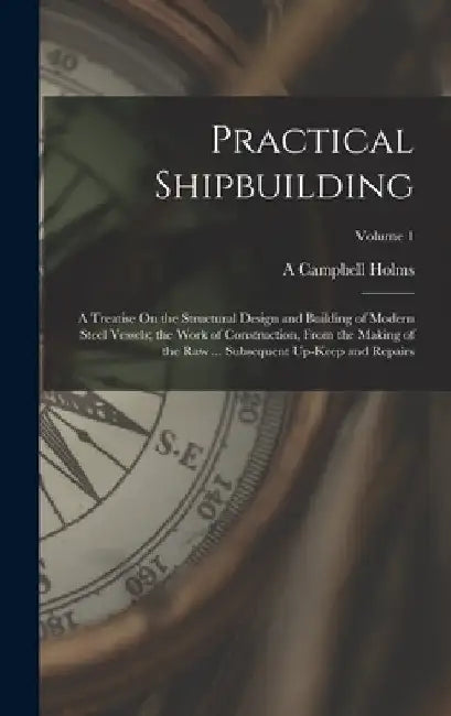 Practical Shipbuilding: A Treatise On the Structural Design and Building of Modern Steel Vessels; the Work of Construction, From the Making of by A. Campbell Holms