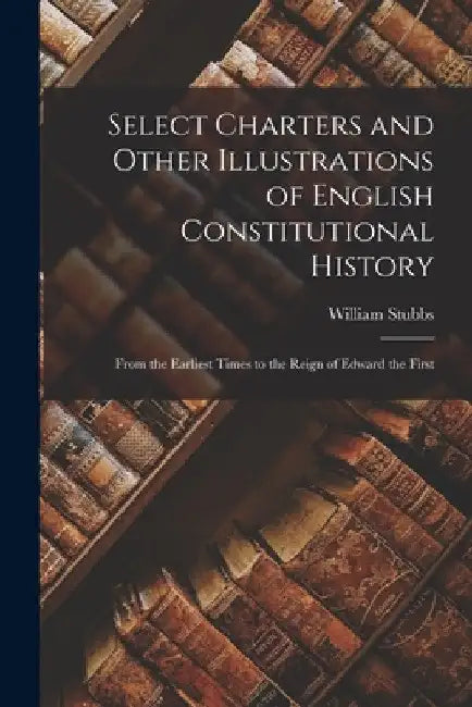 Select Charters and Other Illustrations of English Constitutional History: From the Earliest Times to the Reign of Edward the First by William Stubbs