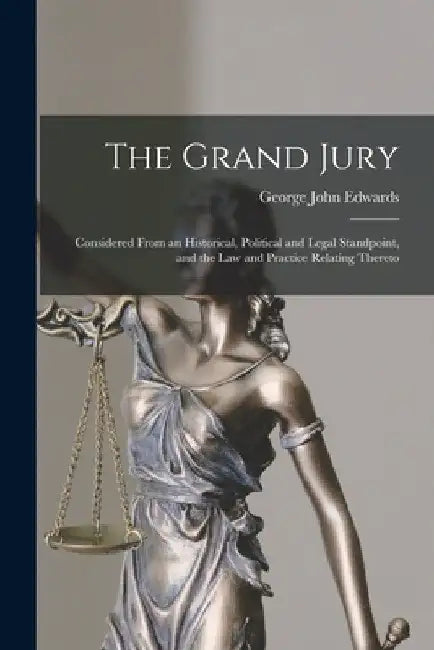 The Grand Jury: Considered From an Historical, Political and Legal Standpoint, and the Law and Practice Relating Thereto by George John Edwards