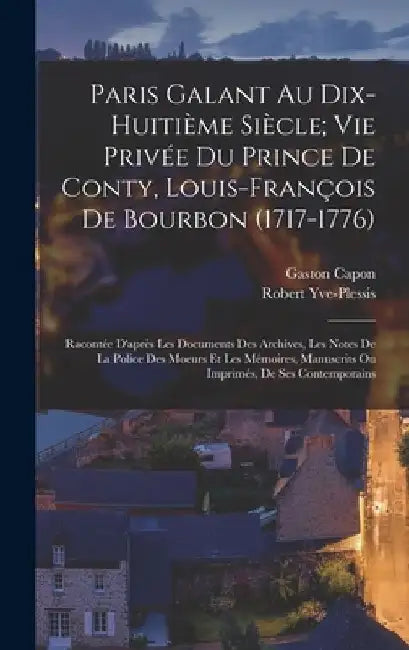 Paris Galant Au Dix-Huitieme Siecle; Vie Privee Du Prince De Conty, Louis-Francois De Bourbon (1717-1776): Racontee D'apres Les Documents Des Archives, Les Notes De La Police Des Moeurs Et Les Memoires, Manuscrits Ou Imprimes, De Ses Contemporains by Gaston Capon