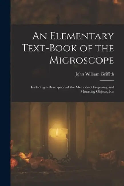 An Elementary Text-Book of the Microscope: Including a Description of the Methods of Preparing and Mounting Objects, Etc by John William Griffith