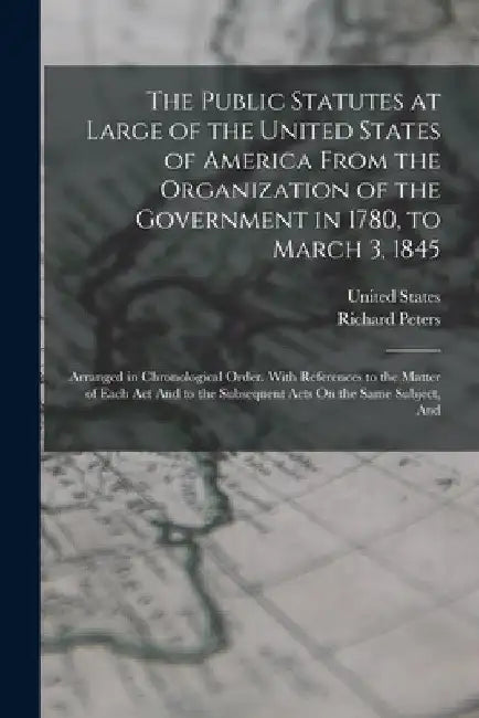 The Public Statutes at Large of the United States of America From the Organization of the Government in 1780, to March 3, 1845: Arranged in Chronologi by Richard Peters