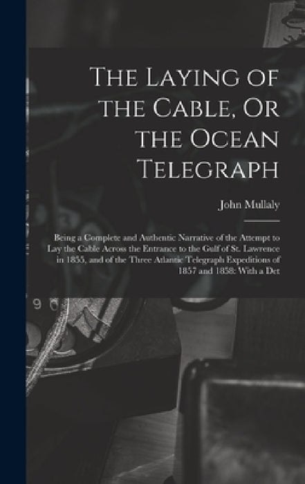 The Laying of the Cable, Or the Ocean Telegraph: Being a Complete and Authentic Narrative of the Attempt to Lay the Cable Across the Entrance to the G by John Mullaly