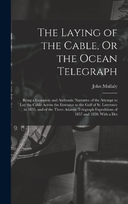 The Laying of the Cable, Or the Ocean Telegraph: Being a Complete and Authentic Narrative of the Attempt to Lay the Cable Across the Entrance to the G by John Mullaly