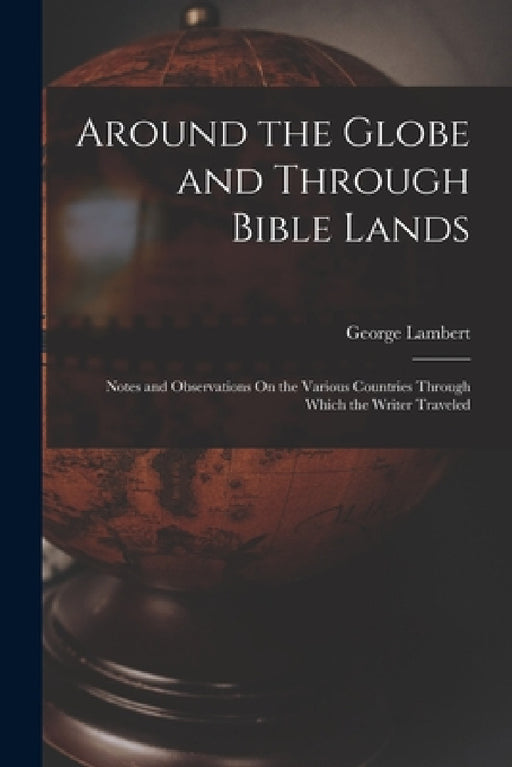 Around the Globe and Through Bible Lands: Notes and Observations On the Various Countries Through Which the Writer Traveled by George Lambert