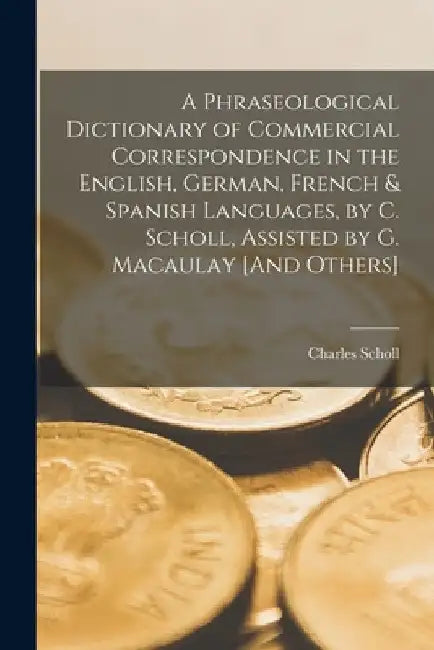 A Phraseological Dictionary of Commercial Correspondence in the English, German, French & Spanish Languages, by C. Scholl, Assisted by G. Macaulay [An by Charles Scholl