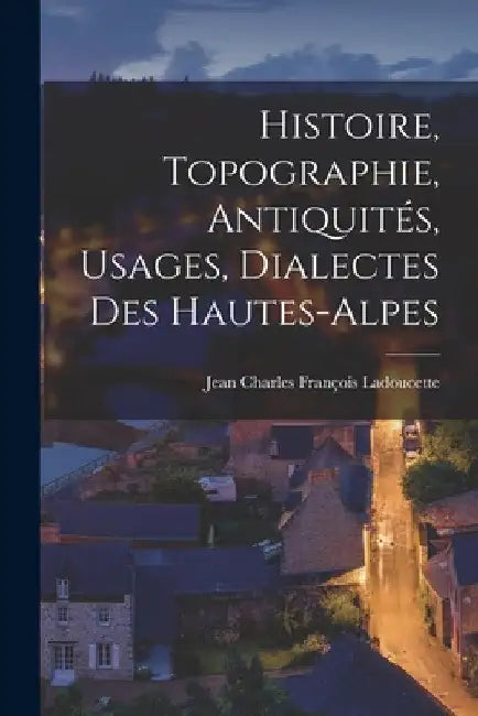 Histoire, Topographie, Antiquités, Usages, Dialectes Des Hautes-Alpes by Jean Charles François Ladoucette