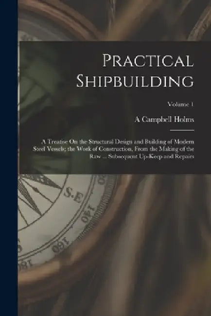 Practical Shipbuilding: A Treatise On the Structural Design and Building of Modern Steel Vessels; the Work of Construction, From the Making of by A. Campbell Holms