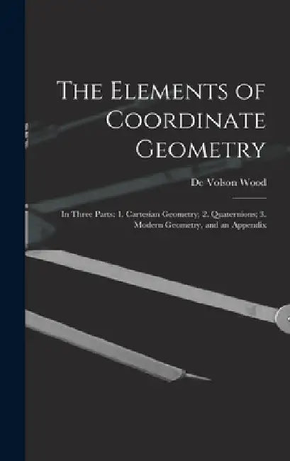 The Elements of Coordinate Geometry: In Three Parts: 1. Cartesian Geometry; 2. Quaternions; 3. Modern Geometry, and an Appendix by De Volson Wood