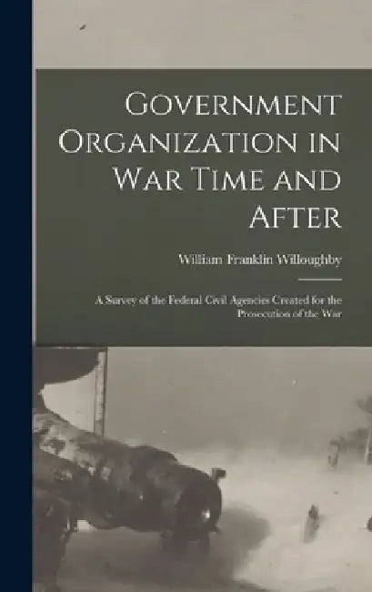 Government Organization in War Time and After: A Survey of the Federal Civil Agencies Created for the Prosecution of the War by William Franklin Willoughby