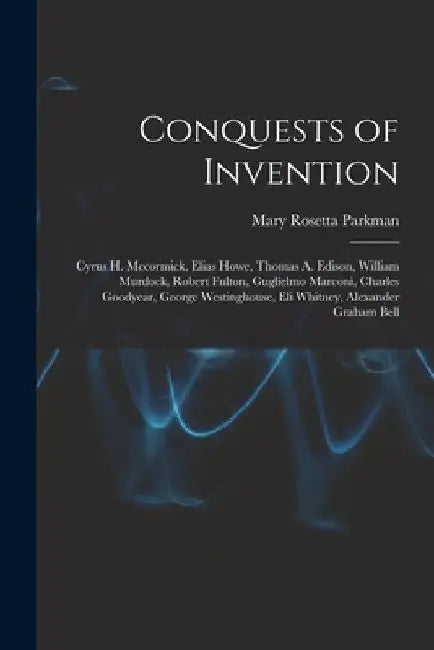 Conquests of Invention: Cyrus H. Mccormick, Elias Howe, Thomas A. Edison, William Murdock, Robert Fulton, Guglielmo Marconi, Charles Goodyear, by Mary Rosetta Parkman