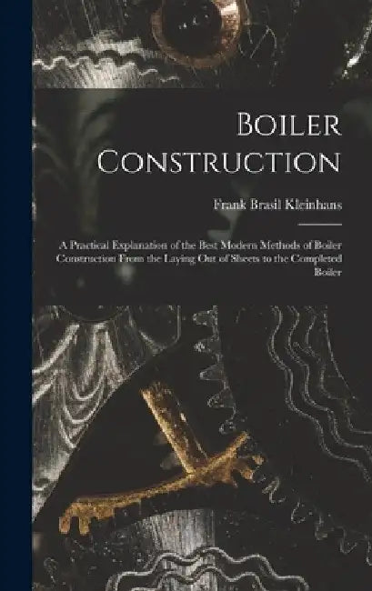 Boiler Construction: A Practical Explanation of the Best Modern Methods of Boiler Construction From the Laying Out of Sheets to the Completed Boiler by Frank Brasil Kleinhans