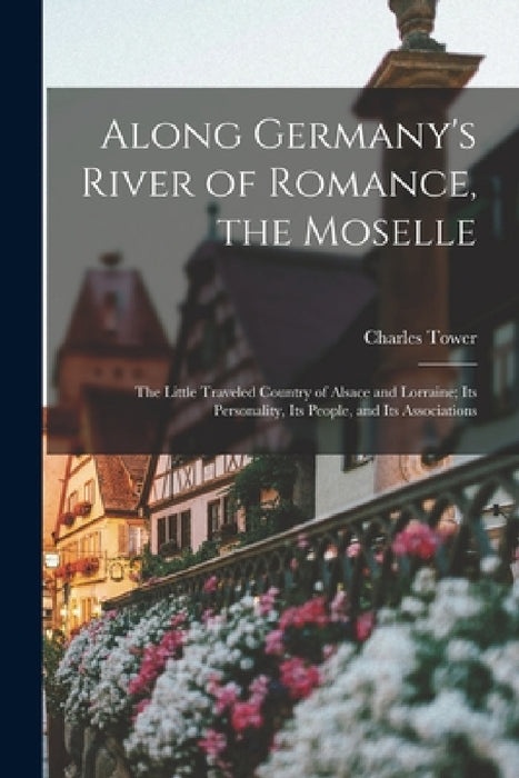 Along Germany's River of Romance, the Moselle: The Little Traveled Country of Alsace and Lorraine; Its Personality, Its People, and Its Associations by Charles Tower