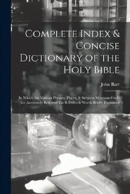 Complete Index & Concise Dictionary of the Holy Bible: In Which the Various Persons, Places, & Subjects Mentioned in It Are Accurately Referred To; & by John Barr