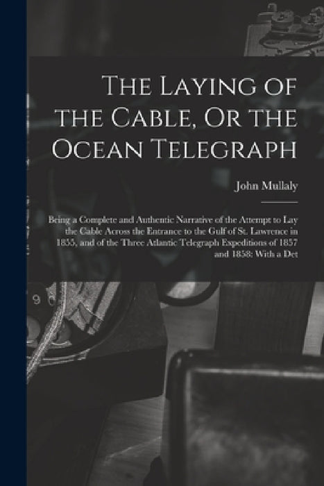 The Laying of the Cable, Or the Ocean Telegraph: Being a Complete and Authentic Narrative of the Attempt to Lay the Cable Across the Entrance to the G by John Mullaly