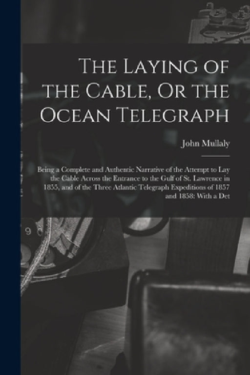 The Laying of the Cable, Or the Ocean Telegraph: Being a Complete and Authentic Narrative of the Attempt to Lay the Cable Across the Entrance to the G by John Mullaly