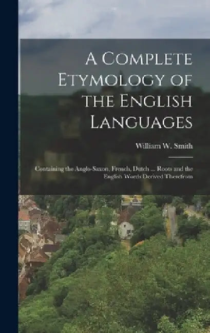 A Complete Etymology of the English Languages: Containing the Anglo-Saxon, French, Dutch ... Roots and the English Words Derived Therefrom by William W. Smith