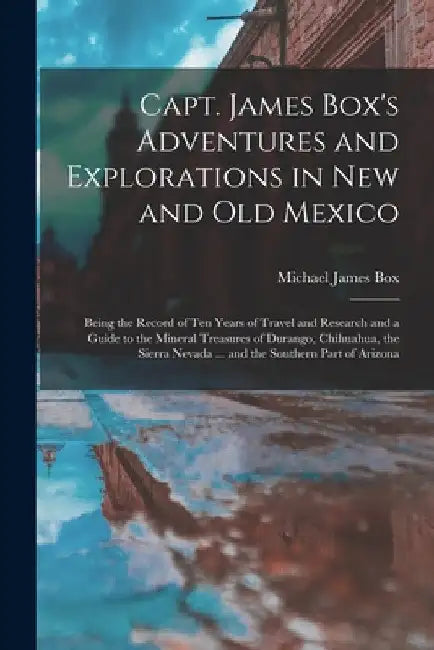 Capt. James Box's Adventures and Explorations in New and Old Mexico: Being the Record of Ten Years of Travel and Research and a Guide to the Mineral T by Michael James Box